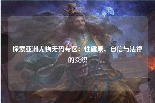 探索亚洲尤物无码专区：性健康、自信与法律的交织