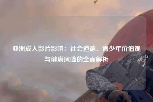 亚洲成人影片影响：社会道德、青少年价值观与健康风险的全面解析