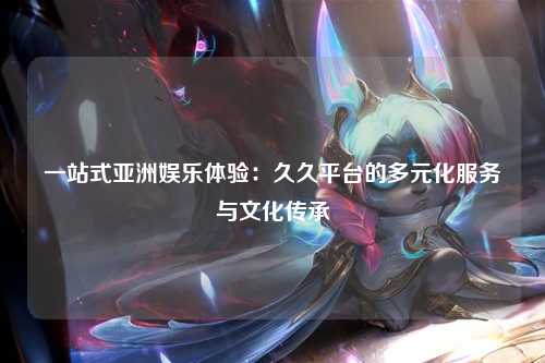 一站式亚洲娱乐体验：久久平台的多元化服务与文化传承