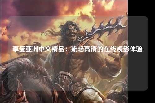 享受亚洲中文精品：流畅高清的在线观影体验
