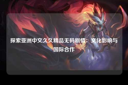 探索亚洲中文久久精品无码剧情：文化影响与国际合作