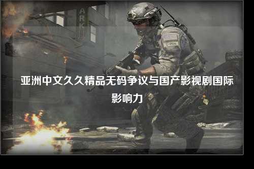 亚洲中文久久精品无码争议与国产影视剧国际影响力