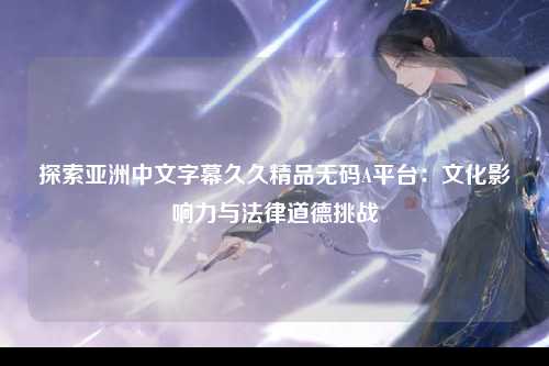 探索亚洲中文字幕久久精品无码A平台：文化影响力与法律道德挑战
