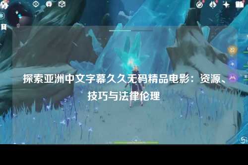 探索亚洲中文字幕久久无码精品电影：资源、技巧与法律伦理