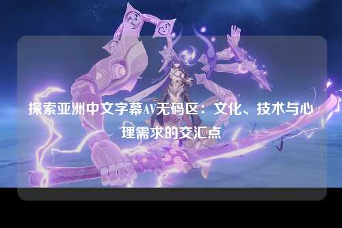探索亚洲中文字幕AV无码区：文化、技术与心理需求的交汇点