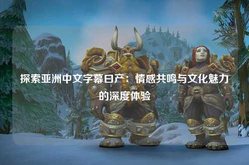 探索亚洲中文字幕曰产：情感共鸣与文化魅力的深度体验