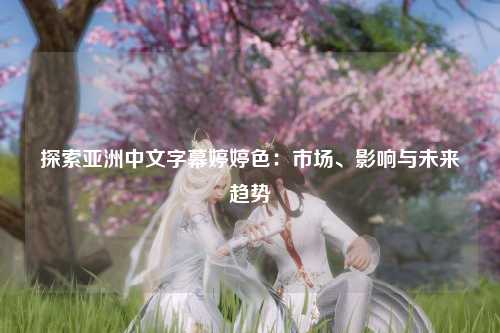 探索亚洲中文字幕婷婷色：市场、影响与未来趋势