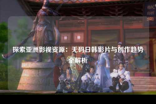 探索亚洲影视资源：无码日韩影片与创作趋势全解析