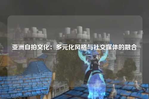 亚洲自拍文化：多元化风格与社交媒体的融合