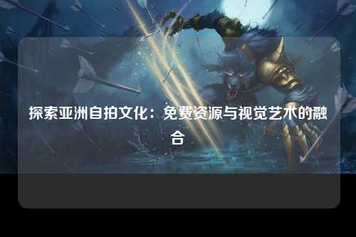 探索亚洲自拍文化：免费资源与视觉艺术的融合