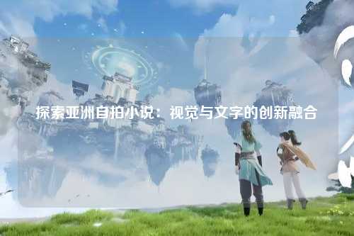 探索亚洲自拍小说：视觉与文字的创新融合