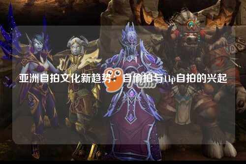 亚洲自拍文化新趋势：自偷拍与11p自拍的兴起