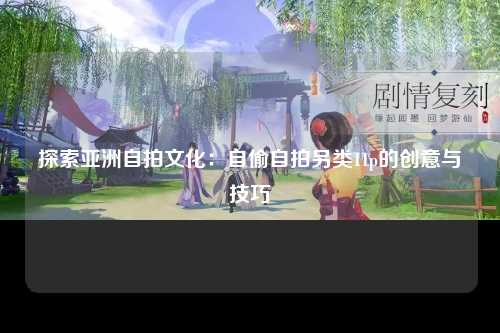 探索亚洲自拍文化：自偷自拍另类11p的创意与技巧