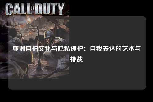 亚洲自拍文化与隐私保护：自我表达的艺术与挑战