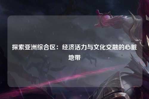 探索亚洲综合区：经济活力与文化交融的心脏地带