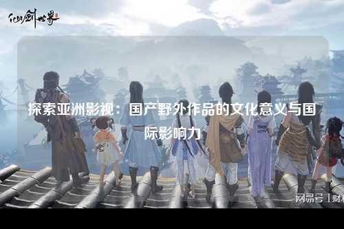 探索亚洲影视：国产野外作品的文化意义与国际影响力