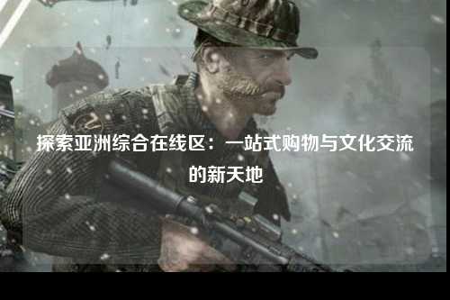 探索亚洲综合在线区：一站式购物与文化交流的新天地