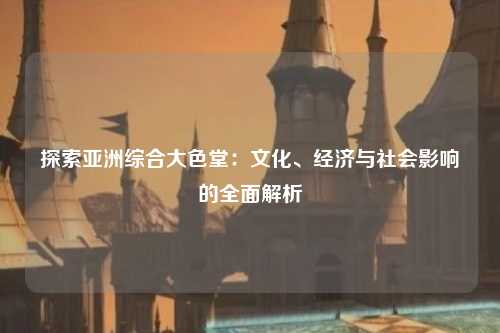 探索亚洲综合大色堂：文化、经济与社会影响的全面解析