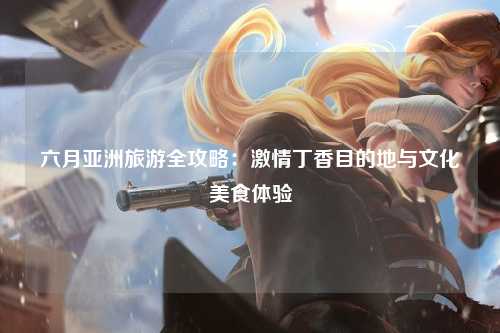 六月亚洲旅游全攻略：激情丁香目的地与文化美食体验
