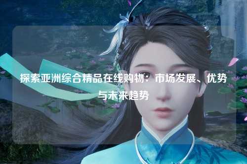 探索亚洲综合精品在线购物：市场发展、优势与未来趋势