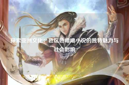 探索亚洲文化：色区色噜噜小说的独特魅力与社会影响