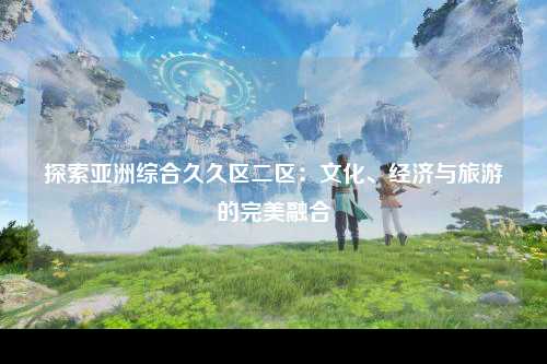探索亚洲综合久久区二区：文化、经济与旅游的完美融合
