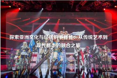 探索亚洲文化与经济的多样性：从传统艺术到现代都市的融合之旅