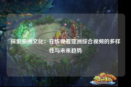 探索亚洲文化：在线观看亚洲综合视频的多样性与未来趋势