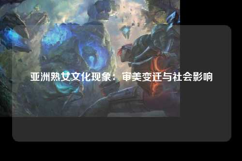 亚洲熟女文化现象：审美变迁与社会影响
