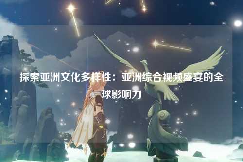 探索亚洲文化多样性：亚洲综合视频盛宴的全球影响力