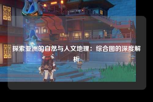 探索亚洲的自然与人文地理：综合图的深度解析