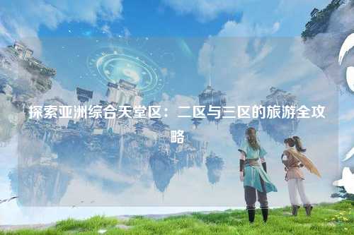 探索亚洲综合天堂区：二区与三区的旅游全攻略