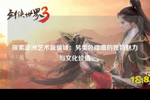 探索亚洲艺术新领域：另类色噜噜的独特魅力与文化价值