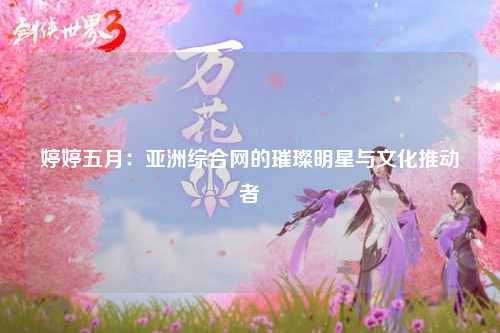 婷婷五月：亚洲综合网的璀璨明星与文化推动者