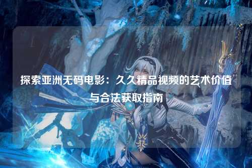 探索亚洲无码电影：久久精品视频的艺术价值与合法获取指南