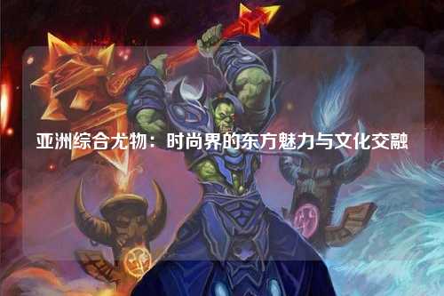亚洲综合尤物：时尚界的东方魅力与文化交融