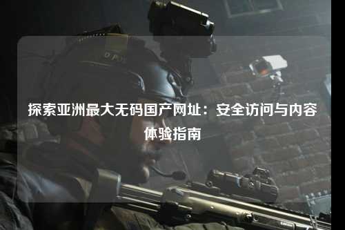 探索亚洲最大无码国产网址：安全访问与内容体验指南