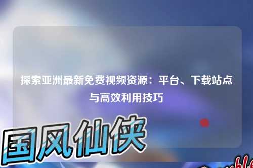 探索亚洲最新免费视频资源：平台、下载站点与高效利用技巧