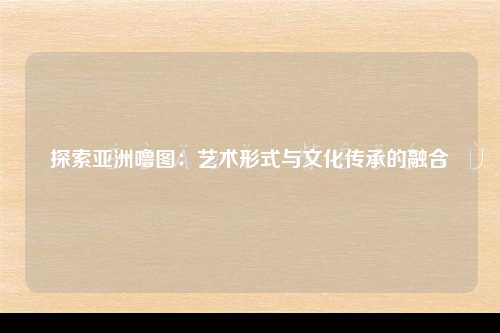 探索亚洲噜图：艺术形式与文化传承的融合