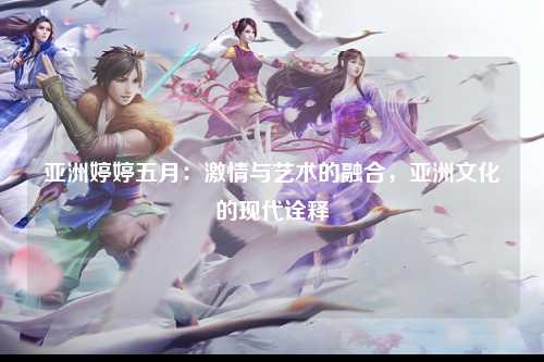 亚洲婷婷五月：激情与艺术的融合，亚洲文化的现代诠释