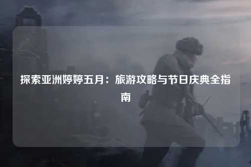 探索亚洲婷婷五月：旅游攻略与节日庆典全指南