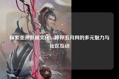 探索亚洲影视文化：婷婷五月网的多元魅力与社区互动
