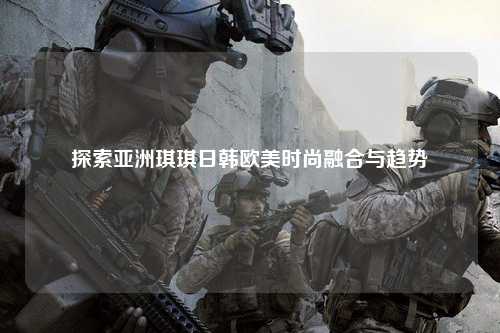 探索亚洲琪琪日韩欧美时尚融合与趋势