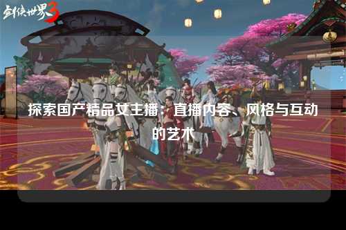 探索国产精品女主播：直播内容、风格与互动的艺术
